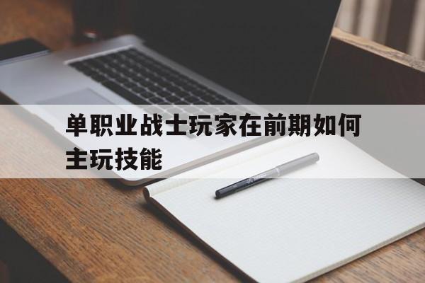 全方位评测:单职业战士玩家在前期如何主玩技能版本、攻略、装备详解!