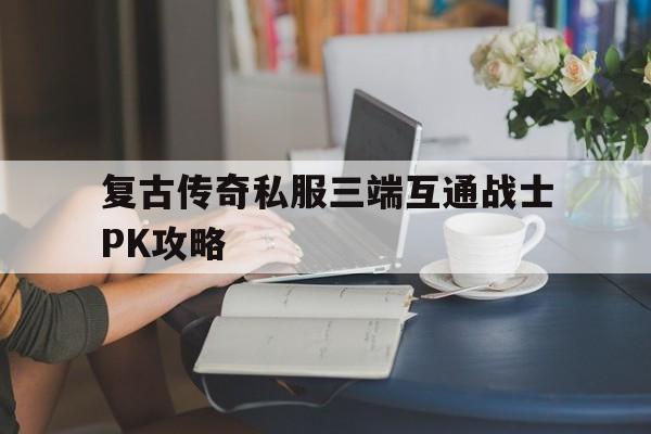 复古传奇私服三端互通战士PK攻略的简单介绍