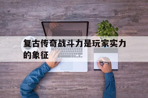 复古传奇战斗力是玩家实力的象征诞生、优势与劣势全解析!