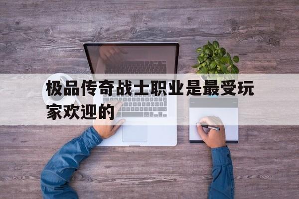 极品传奇战士职业是最受玩家欢迎的诞生、优势与劣势全解析!