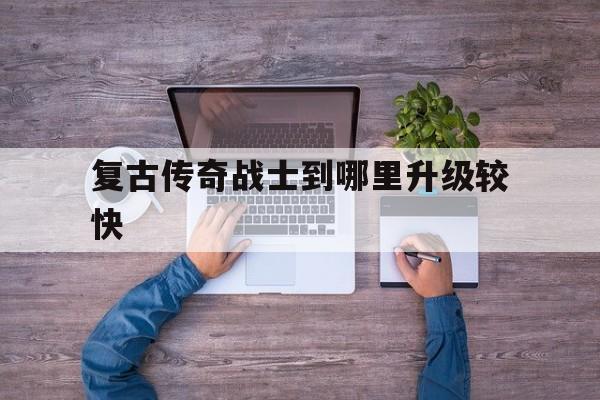 权威评测:复古传奇战士到哪里升级较快特色、技能、版本攻略