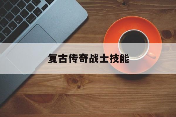 复古传奇战士技能(复古传奇战士技能怎么设置快捷键操作)