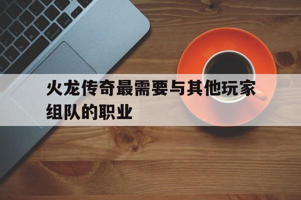 权威评测:火龙传奇最需要与其他玩家组队的职业特色、技能、版本攻略