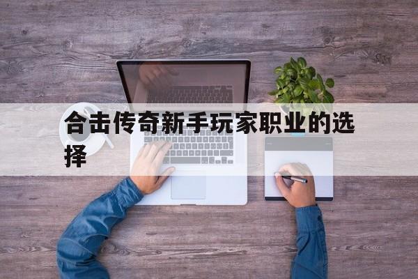 合击传奇新手玩家职业的选择诞生、优势与劣势全解析!