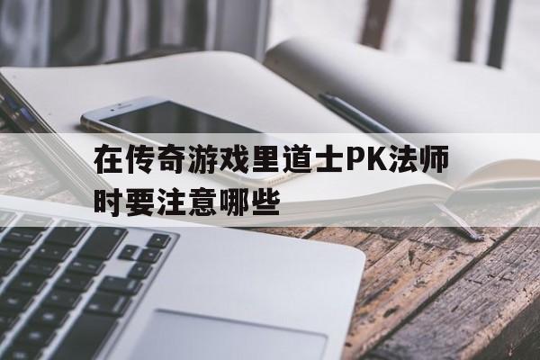 在传奇游戏里道士PK法师时要注意哪些(在传奇游戏里道士pk法师时要注意哪些技能)