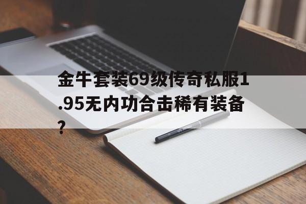 包含金牛套装69级传奇私服1.95无内功合击稀有装备?的词条